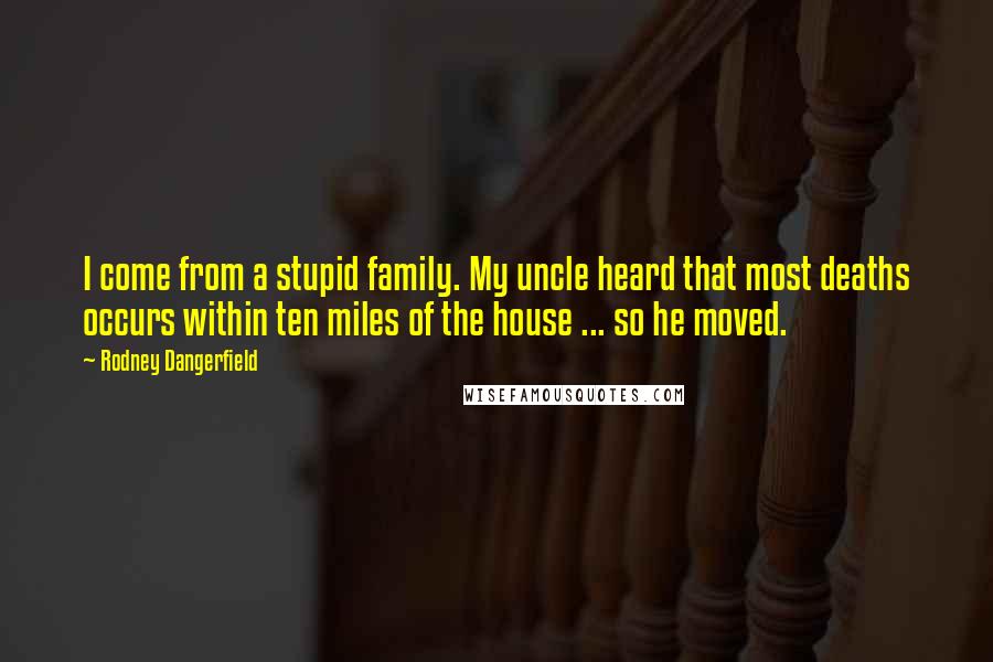 Rodney Dangerfield Quotes: I come from a stupid family. My uncle heard that most deaths occurs within ten miles of the house ... so he moved.