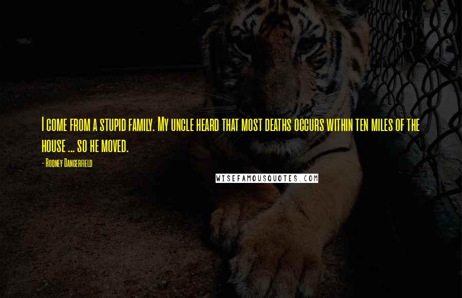 Rodney Dangerfield Quotes: I come from a stupid family. My uncle heard that most deaths occurs within ten miles of the house ... so he moved.
