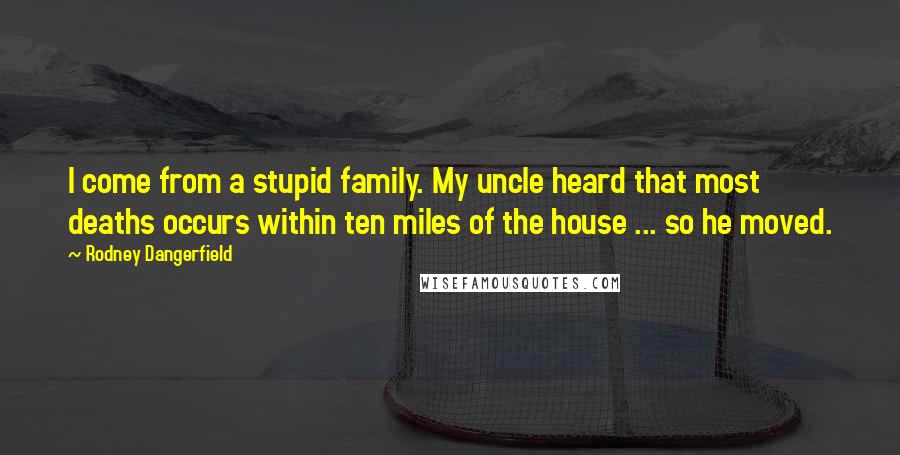 Rodney Dangerfield Quotes: I come from a stupid family. My uncle heard that most deaths occurs within ten miles of the house ... so he moved.