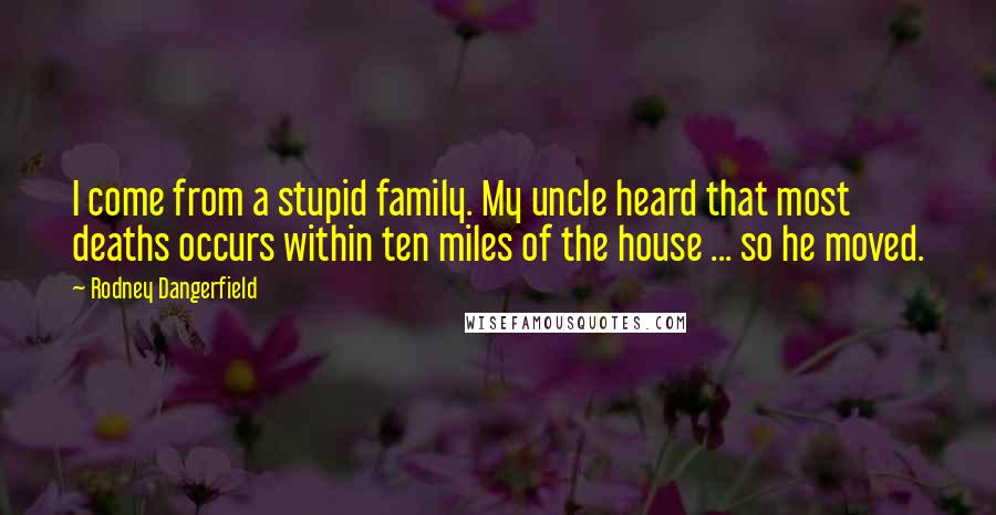 Rodney Dangerfield Quotes: I come from a stupid family. My uncle heard that most deaths occurs within ten miles of the house ... so he moved.