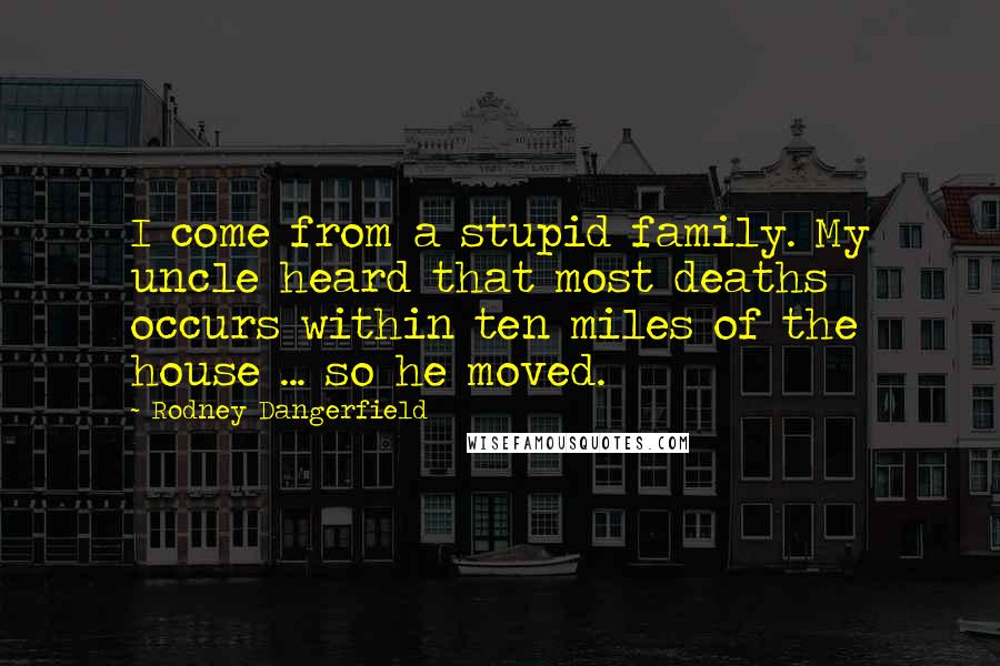 Rodney Dangerfield Quotes: I come from a stupid family. My uncle heard that most deaths occurs within ten miles of the house ... so he moved.