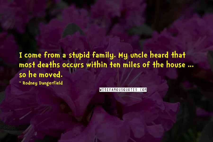 Rodney Dangerfield Quotes: I come from a stupid family. My uncle heard that most deaths occurs within ten miles of the house ... so he moved.