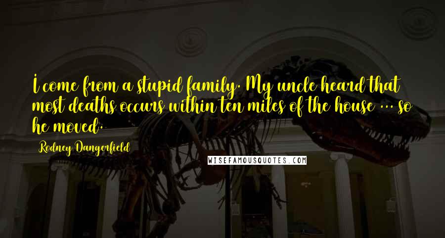 Rodney Dangerfield Quotes: I come from a stupid family. My uncle heard that most deaths occurs within ten miles of the house ... so he moved.