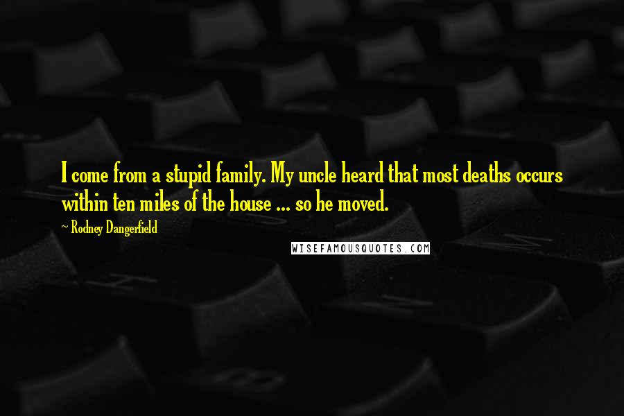 Rodney Dangerfield Quotes: I come from a stupid family. My uncle heard that most deaths occurs within ten miles of the house ... so he moved.