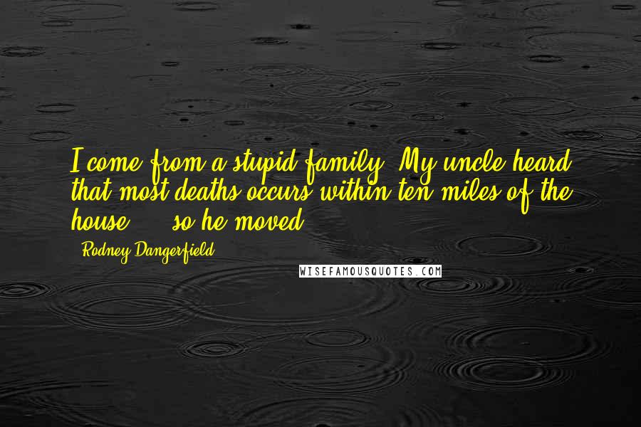 Rodney Dangerfield Quotes: I come from a stupid family. My uncle heard that most deaths occurs within ten miles of the house ... so he moved.