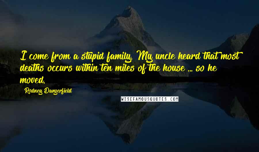 Rodney Dangerfield Quotes: I come from a stupid family. My uncle heard that most deaths occurs within ten miles of the house ... so he moved.