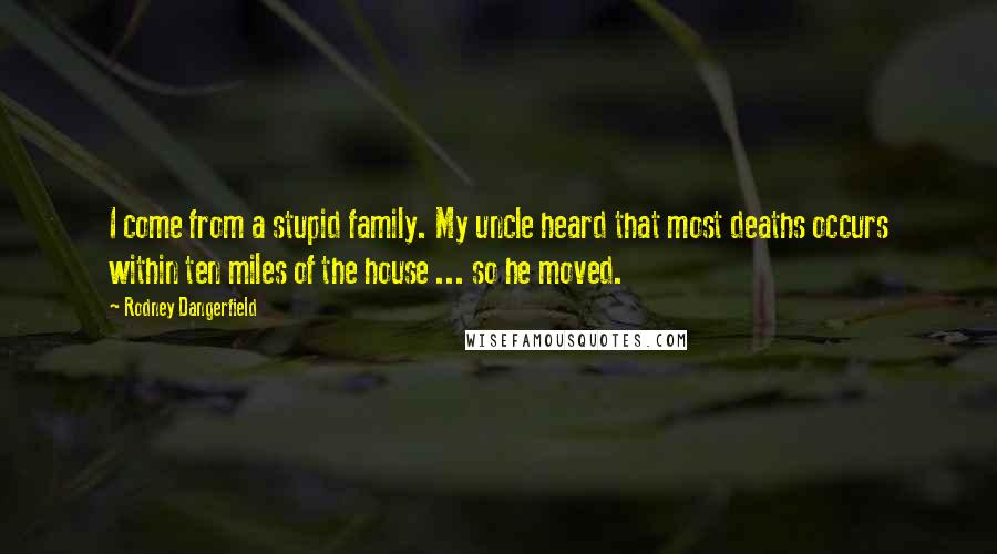 Rodney Dangerfield Quotes: I come from a stupid family. My uncle heard that most deaths occurs within ten miles of the house ... so he moved.