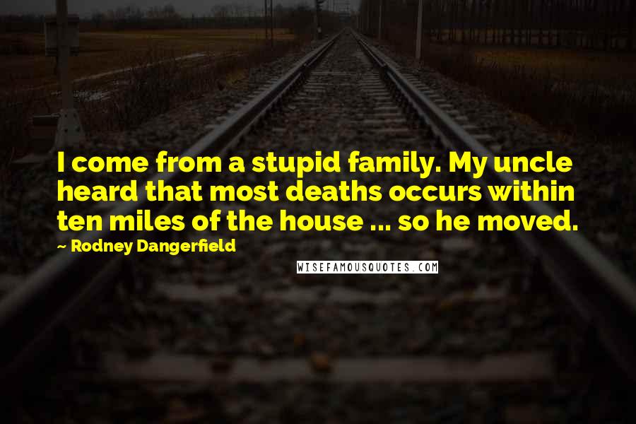 Rodney Dangerfield Quotes: I come from a stupid family. My uncle heard that most deaths occurs within ten miles of the house ... so he moved.