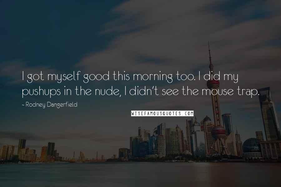 Rodney Dangerfield Quotes: I got myself good this morning too. I did my pushups in the nude, I didn't see the mouse trap.
