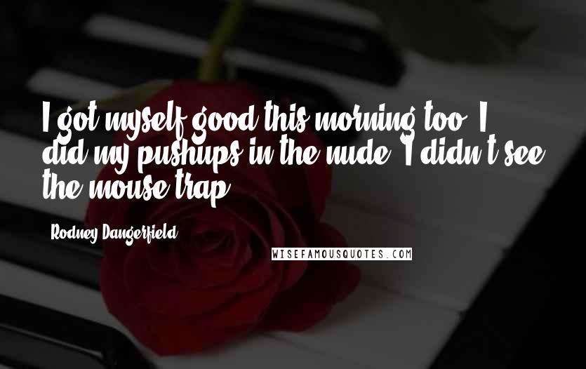 Rodney Dangerfield Quotes: I got myself good this morning too. I did my pushups in the nude, I didn't see the mouse trap.