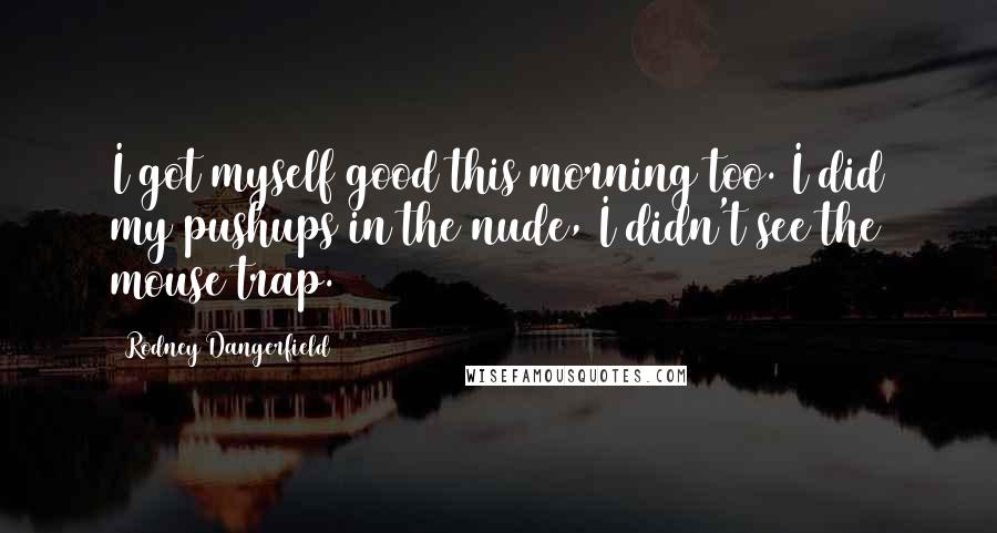 Rodney Dangerfield Quotes: I got myself good this morning too. I did my pushups in the nude, I didn't see the mouse trap.