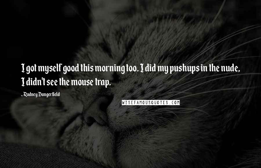 Rodney Dangerfield Quotes: I got myself good this morning too. I did my pushups in the nude, I didn't see the mouse trap.