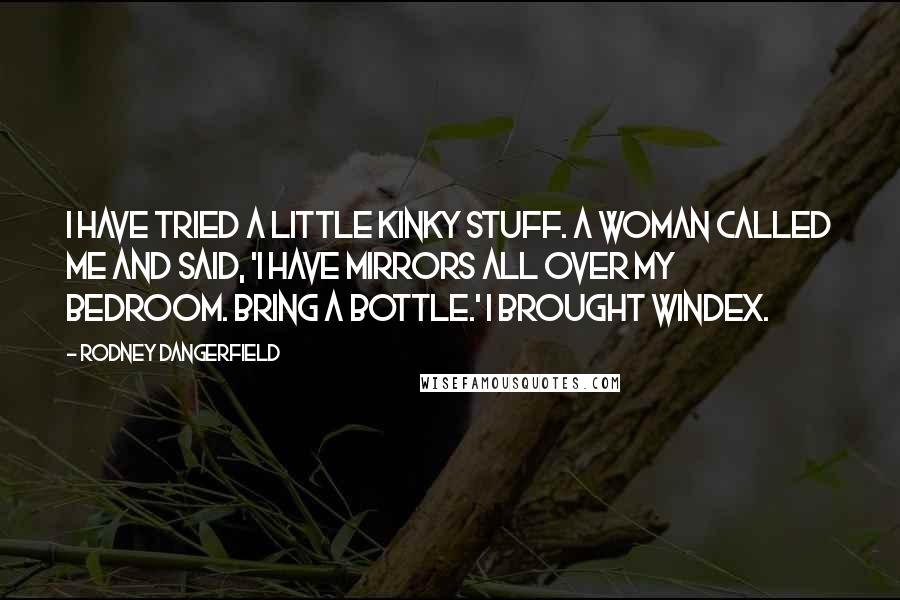 Rodney Dangerfield Quotes: I have tried a little kinky stuff. A woman called me and said, 'I have mirrors all over my bedroom. Bring a bottle.' I brought Windex.