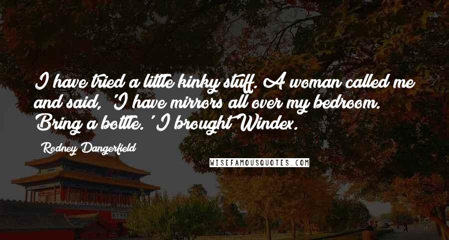 Rodney Dangerfield Quotes: I have tried a little kinky stuff. A woman called me and said, 'I have mirrors all over my bedroom. Bring a bottle.' I brought Windex.