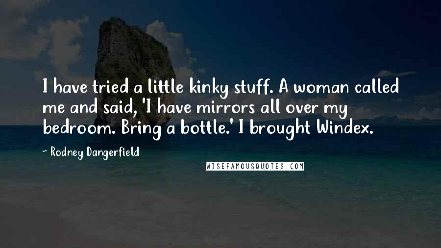 Rodney Dangerfield Quotes: I have tried a little kinky stuff. A woman called me and said, 'I have mirrors all over my bedroom. Bring a bottle.' I brought Windex.