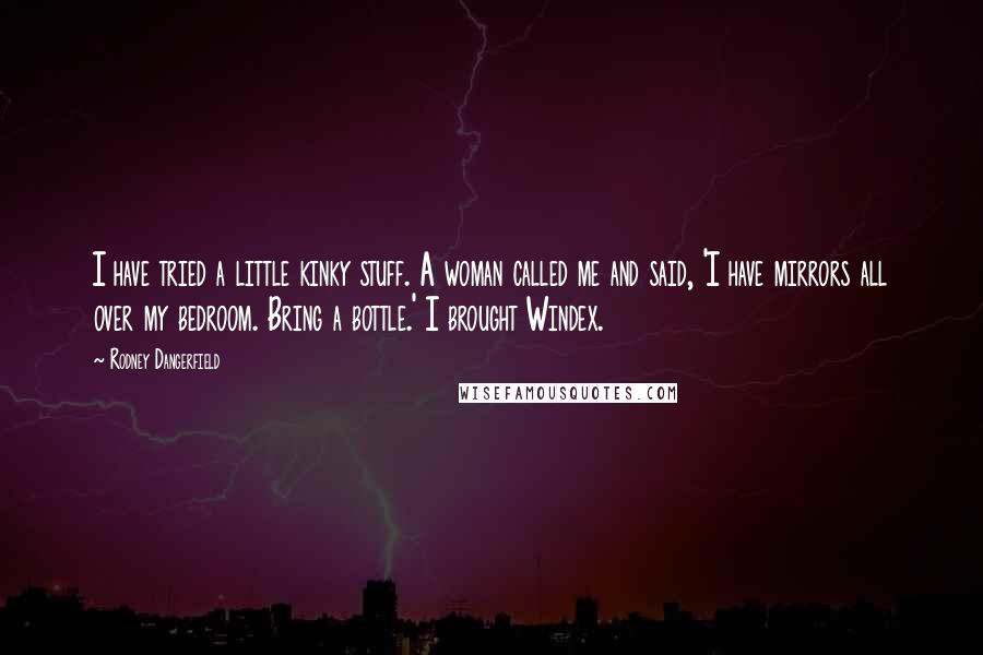 Rodney Dangerfield Quotes: I have tried a little kinky stuff. A woman called me and said, 'I have mirrors all over my bedroom. Bring a bottle.' I brought Windex.