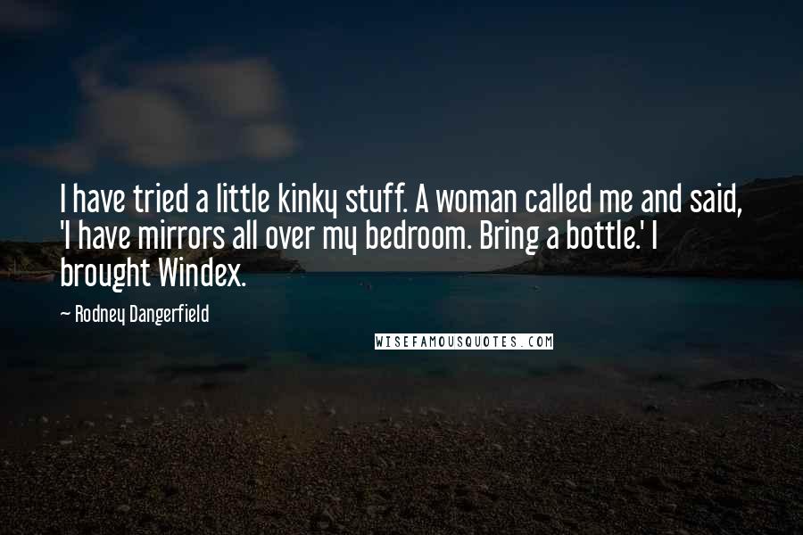 Rodney Dangerfield Quotes: I have tried a little kinky stuff. A woman called me and said, 'I have mirrors all over my bedroom. Bring a bottle.' I brought Windex.