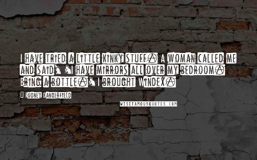 Rodney Dangerfield Quotes: I have tried a little kinky stuff. A woman called me and said, 'I have mirrors all over my bedroom. Bring a bottle.' I brought Windex.