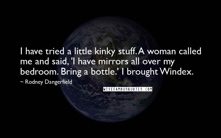 Rodney Dangerfield Quotes: I have tried a little kinky stuff. A woman called me and said, 'I have mirrors all over my bedroom. Bring a bottle.' I brought Windex.