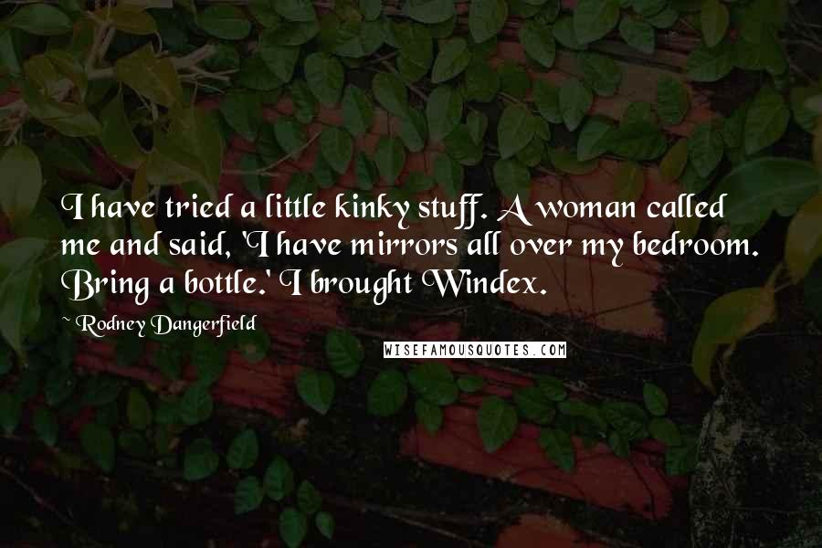 Rodney Dangerfield Quotes: I have tried a little kinky stuff. A woman called me and said, 'I have mirrors all over my bedroom. Bring a bottle.' I brought Windex.