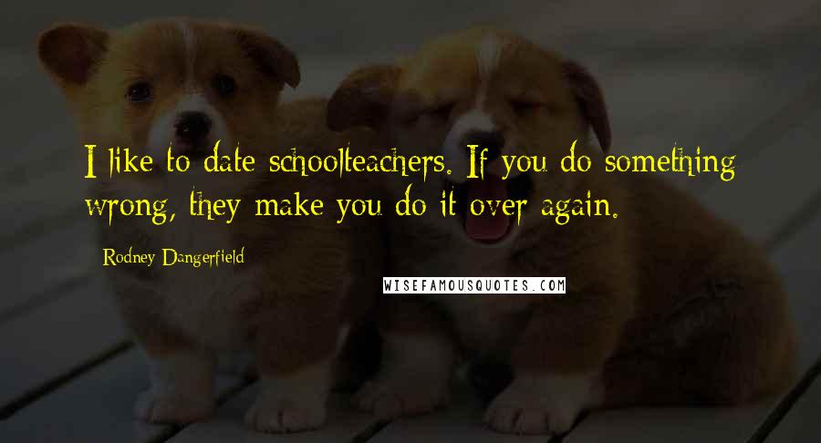 Rodney Dangerfield Quotes: I like to date schoolteachers. If you do something wrong, they make you do it over again.