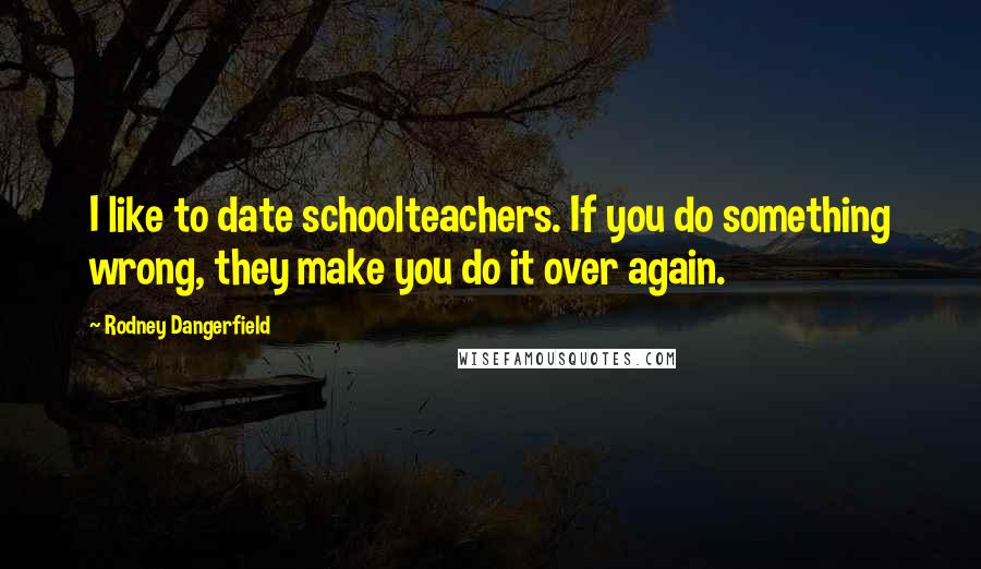 Rodney Dangerfield Quotes: I like to date schoolteachers. If you do something wrong, they make you do it over again.