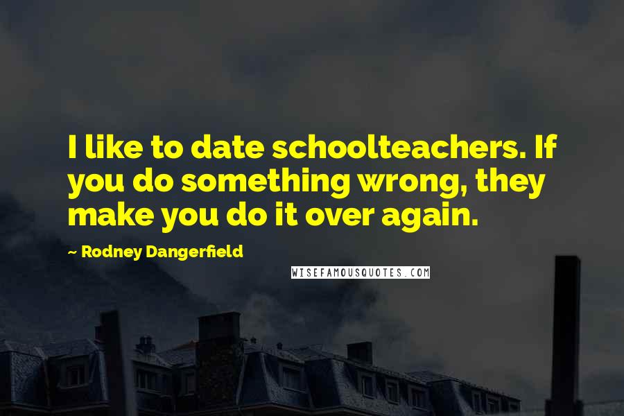 Rodney Dangerfield Quotes: I like to date schoolteachers. If you do something wrong, they make you do it over again.