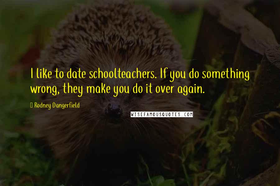 Rodney Dangerfield Quotes: I like to date schoolteachers. If you do something wrong, they make you do it over again.