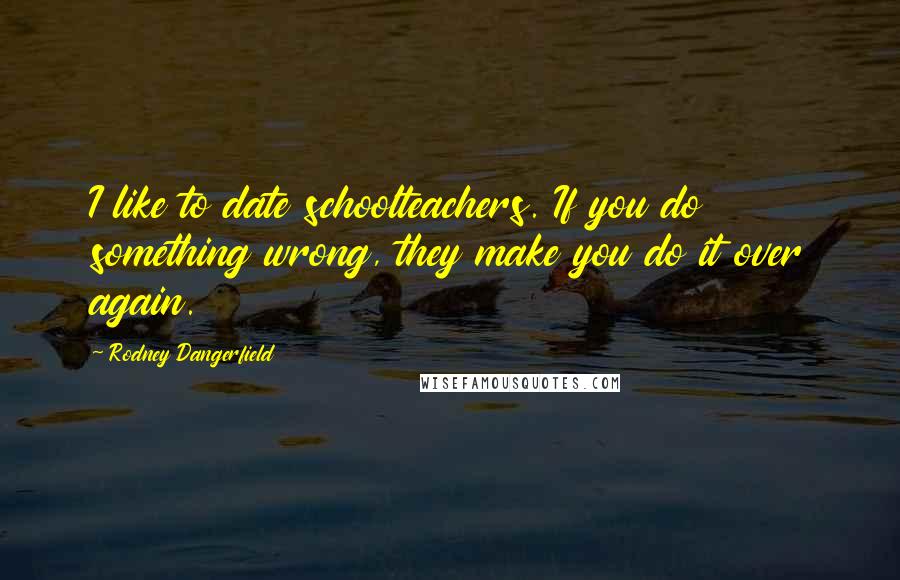 Rodney Dangerfield Quotes: I like to date schoolteachers. If you do something wrong, they make you do it over again.