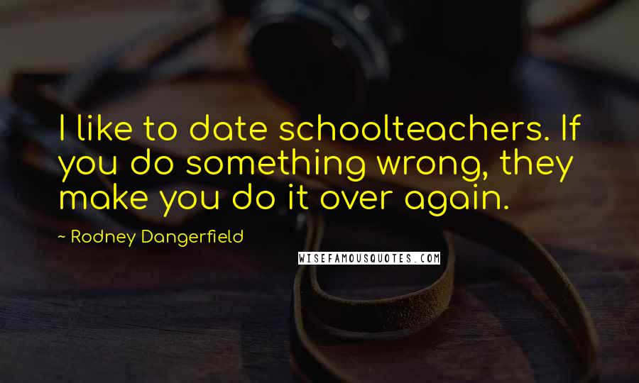 Rodney Dangerfield Quotes: I like to date schoolteachers. If you do something wrong, they make you do it over again.