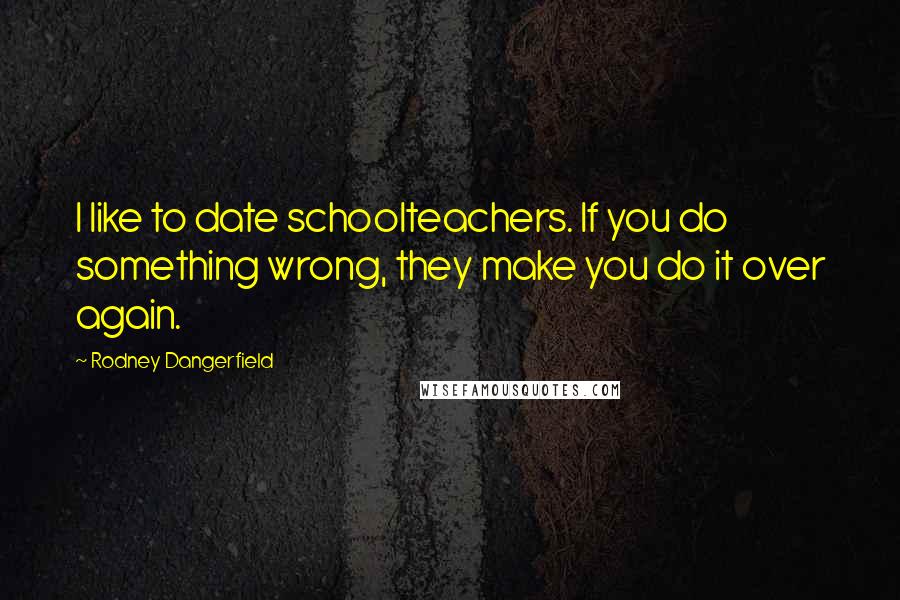 Rodney Dangerfield Quotes: I like to date schoolteachers. If you do something wrong, they make you do it over again.