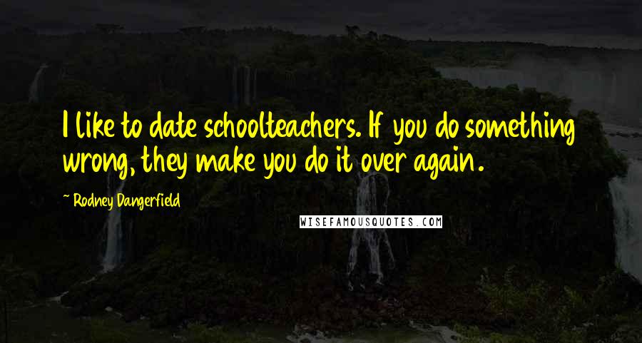 Rodney Dangerfield Quotes: I like to date schoolteachers. If you do something wrong, they make you do it over again.