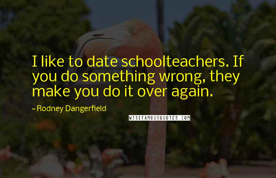 Rodney Dangerfield Quotes: I like to date schoolteachers. If you do something wrong, they make you do it over again.