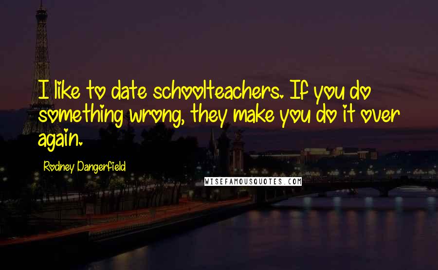 Rodney Dangerfield Quotes: I like to date schoolteachers. If you do something wrong, they make you do it over again.