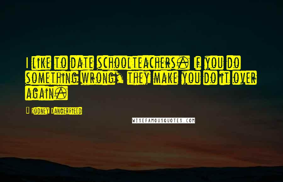 Rodney Dangerfield Quotes: I like to date schoolteachers. If you do something wrong, they make you do it over again.
