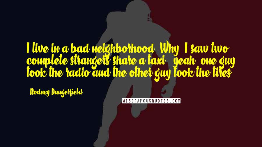 Rodney Dangerfield Quotes: I live in a bad neighborhood. Why, I saw two complete strangers share a taxi - yeah, one guy took the radio and the other guy took the tires.