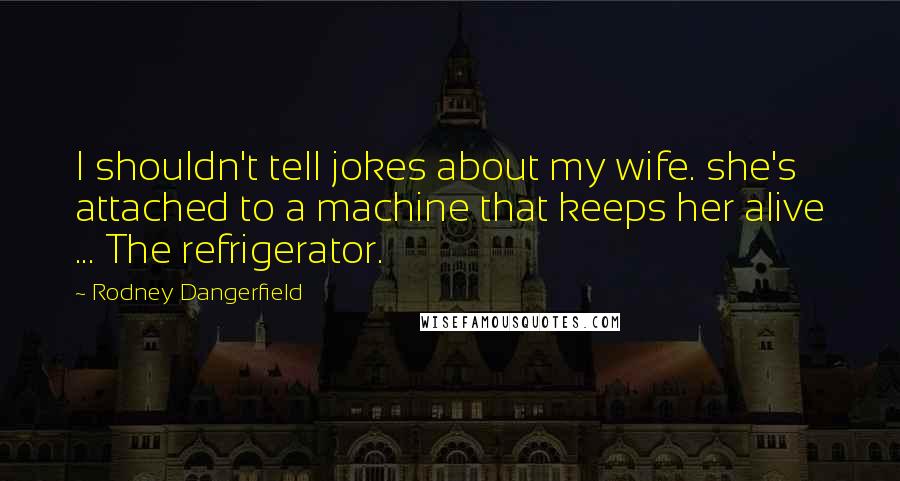 Rodney Dangerfield Quotes: I shouldn't tell jokes about my wife. she's attached to a machine that keeps her alive ... The refrigerator.