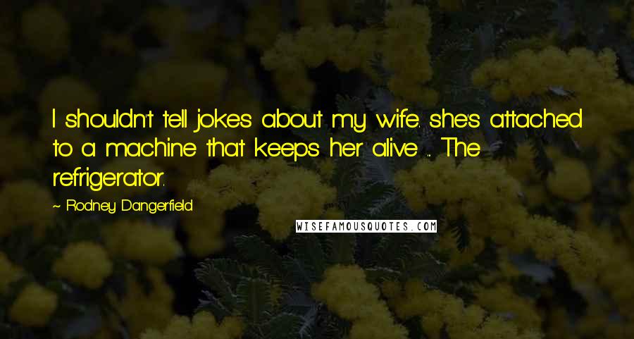 Rodney Dangerfield Quotes: I shouldn't tell jokes about my wife. she's attached to a machine that keeps her alive ... The refrigerator.