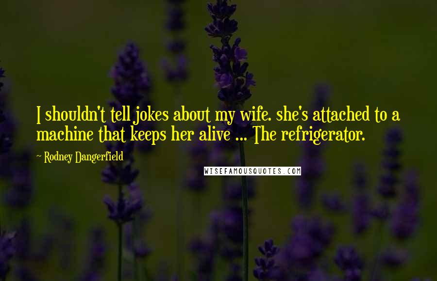 Rodney Dangerfield Quotes: I shouldn't tell jokes about my wife. she's attached to a machine that keeps her alive ... The refrigerator.