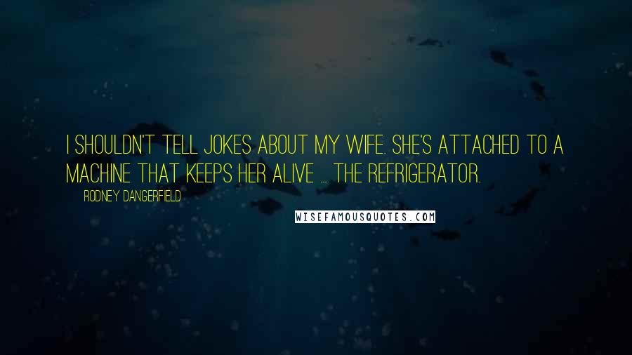 Rodney Dangerfield Quotes: I shouldn't tell jokes about my wife. she's attached to a machine that keeps her alive ... The refrigerator.