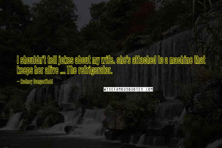 Rodney Dangerfield Quotes: I shouldn't tell jokes about my wife. she's attached to a machine that keeps her alive ... The refrigerator.