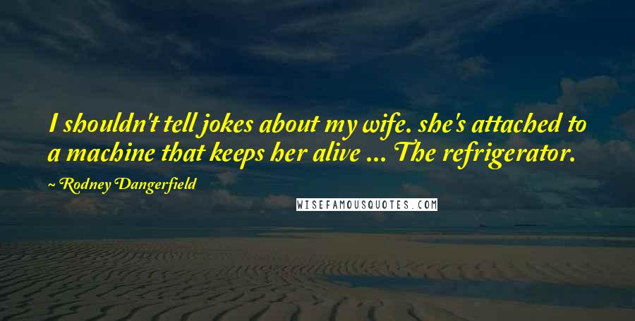 Rodney Dangerfield Quotes: I shouldn't tell jokes about my wife. she's attached to a machine that keeps her alive ... The refrigerator.