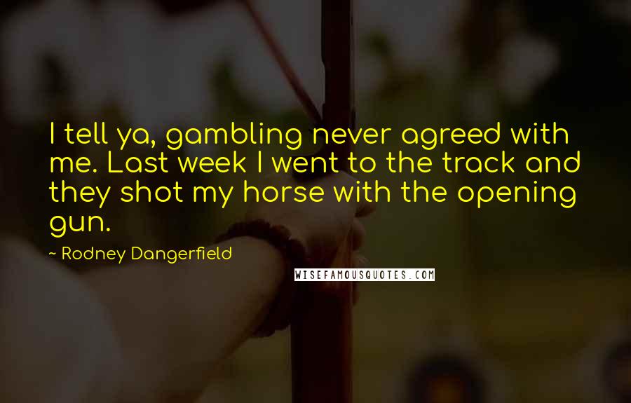 Rodney Dangerfield Quotes: I tell ya, gambling never agreed with me. Last week I went to the track and they shot my horse with the opening gun.
