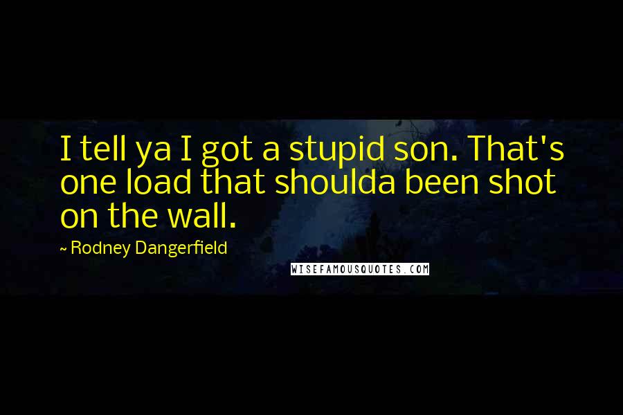 Rodney Dangerfield Quotes: I tell ya I got a stupid son. That's one load that shoulda been shot on the wall.