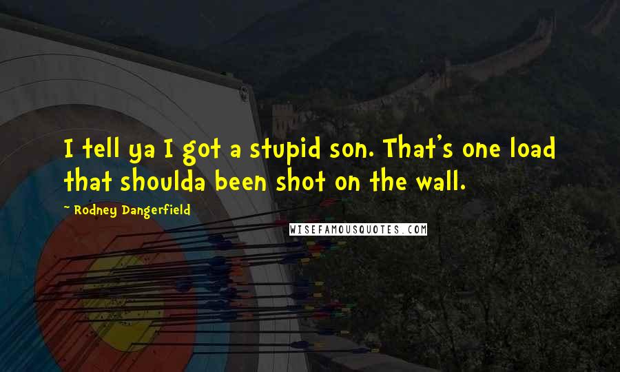 Rodney Dangerfield Quotes: I tell ya I got a stupid son. That's one load that shoulda been shot on the wall.