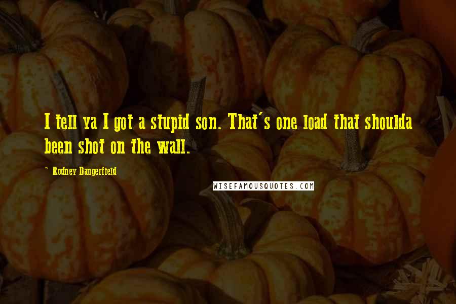 Rodney Dangerfield Quotes: I tell ya I got a stupid son. That's one load that shoulda been shot on the wall.