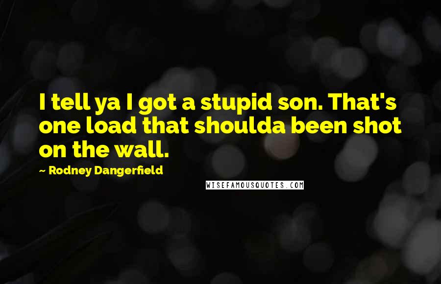 Rodney Dangerfield Quotes: I tell ya I got a stupid son. That's one load that shoulda been shot on the wall.