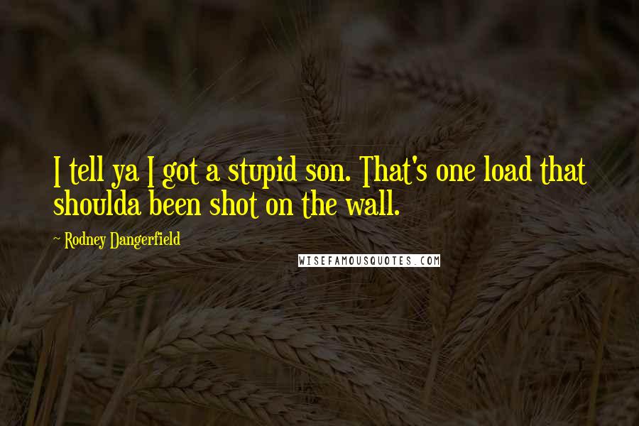 Rodney Dangerfield Quotes: I tell ya I got a stupid son. That's one load that shoulda been shot on the wall.