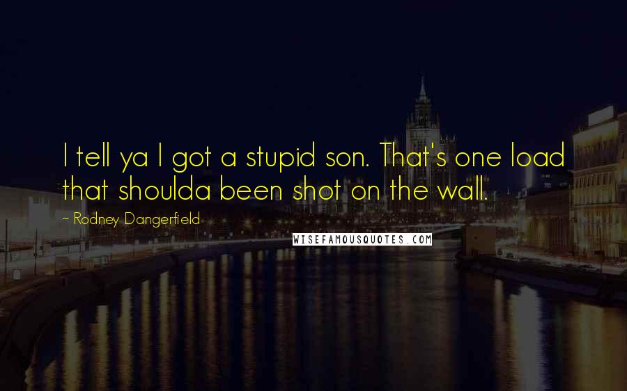 Rodney Dangerfield Quotes: I tell ya I got a stupid son. That's one load that shoulda been shot on the wall.