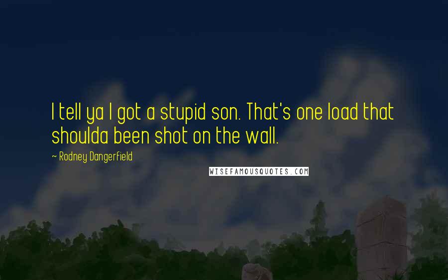 Rodney Dangerfield Quotes: I tell ya I got a stupid son. That's one load that shoulda been shot on the wall.